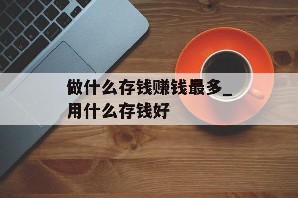 做什么存钱赚钱最多_用什么存钱好 做什么存钱赚钱最多_用什么存钱好