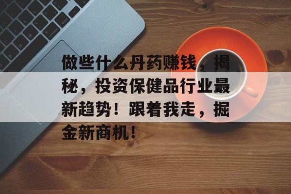 做些什么丹药赚钱,揭秘,投资保健品行业最新趋势!跟着我走,掘金新商机! 做些什么丹药赚钱,揭秘,投资保健品行业最新趋势!跟着我走,掘金新商机!