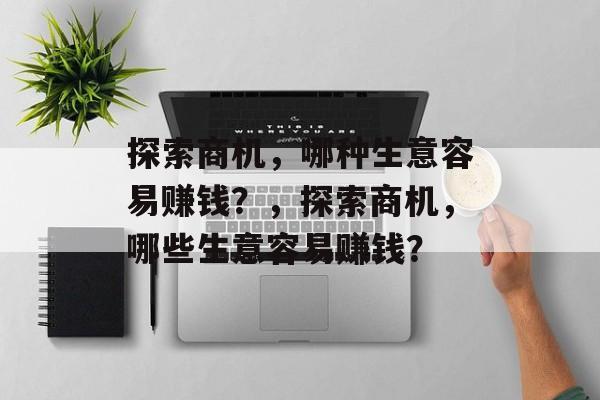 探索商机,哪种生意容易赚钱?,探索商机,哪些生意容易赚钱? 探索商机,哪种生意容易赚钱?,探索商机,哪些生意容易赚钱?