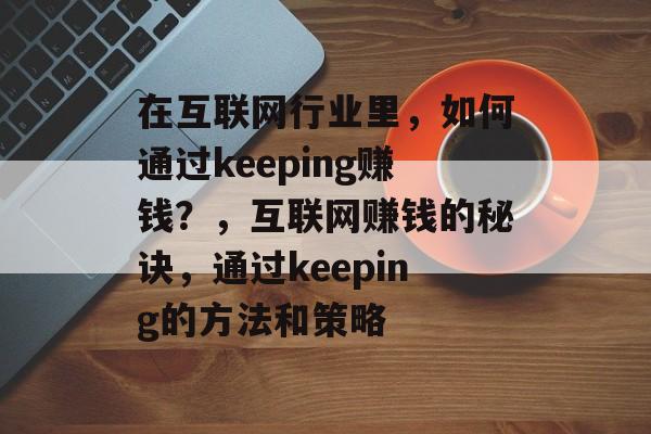 在互联网行业里,如何通过keeping赚钱?,互联网赚钱的秘诀,通过keeping的方法和策略 在互联网行业里,如何通过keeping赚钱?,互联网赚钱的秘诀,通过keeping的方法和策略