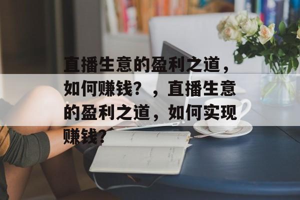 直播生意的盈利之道,如何赚钱?,直播生意的盈利之道,如何实现赚钱? 直播生意的盈利之道,如何赚钱?,直播生意的盈利之道,如何实现赚钱?