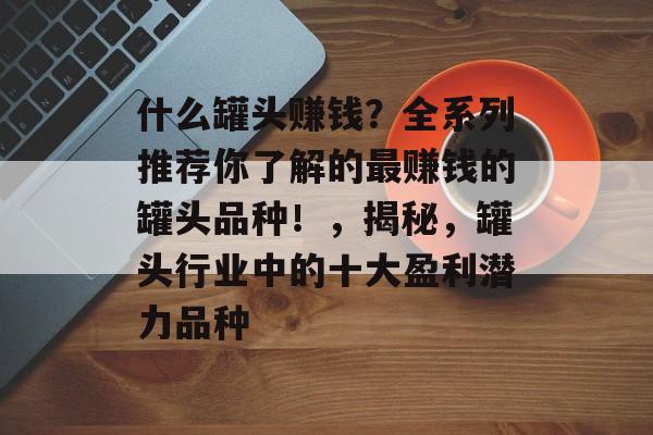 什么罐头赚钱？全系列推荐你了解的最赚钱的罐头品种！，揭秘，罐头行业中的十大盈利潜力品种