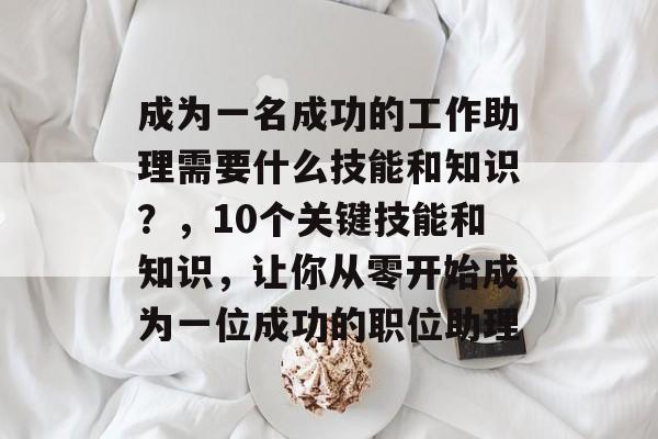 成为一名成功的工作助理需要什么技能和知识?,10个关键技能和知识,让你从零开始成为一位成功的职位助理 成为一名成功的工作助理需要什么技能和知识?,10个关键技能和知识,让你从零开始成为一位成功的职位助理