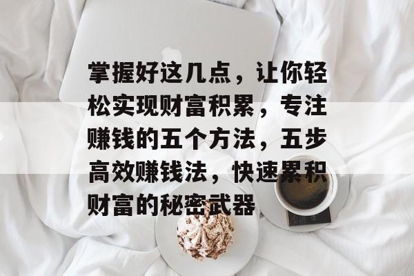 掌握好这几点,让你轻松实现财富积累,专注赚钱的五个方法,五步高效赚钱法,快速累积财富的秘密武器 掌握好这几点,让你轻松实现财富积累,专注赚钱的五个方法,五步高效赚钱法,快速累积财富的秘密武器