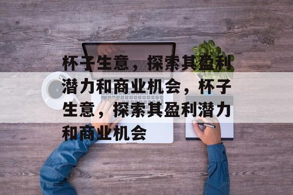 杯子生意,探索其盈利潜力和商业机会,杯子生意,探索其盈利潜力和商业机会 杯子生意,探索其盈利潜力和商业机会,杯子生意,探索其盈利潜力和商业机会