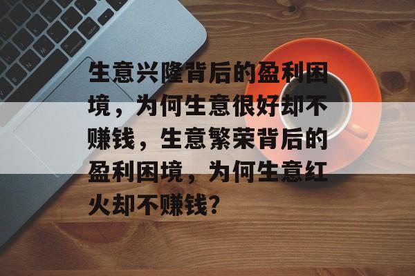 生意兴隆背后的盈利困境，为何生意很好却不赚钱，生意繁荣背后的盈利困境，为何生意红火却不赚钱？