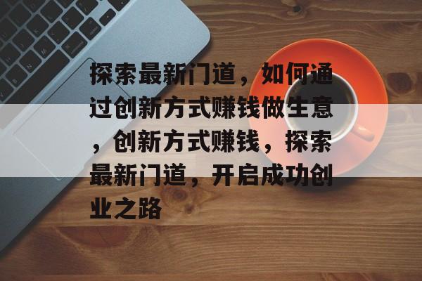 探索最新门道,如何通过创新方式赚钱做生意,创新方式赚钱,探索最新门道,开启成功创业之路 探索最新门道,如何通过创新方式赚钱做生意,创新方式赚钱,探索最新门道,开启成功创业之路
