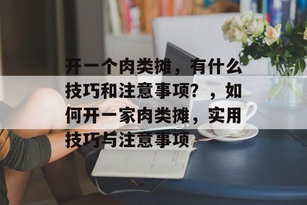 开一个肉类摊,有什么技巧和注意事项?,如何开一家肉类摊,实用技巧与注意事项 开一个肉类摊,有什么技巧和注意事项?,如何开一家肉类摊,实用技巧与注意事项
