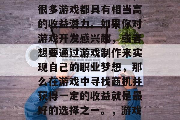 在目前的游戏行业中,很多游戏都具有相当高的收益潜力。如果你对游戏开发感兴趣,或者想要通过游戏制作来实现自己的职业梦想,那么在游戏中寻找商机并获得一定的收益就是最好的选择之一。,游戏创业,商机与盈利之道 在目前的游戏行业中,很多游戏都具有相当高的收益潜力。如果你对游戏开发感兴趣,或者想要通过游戏制作来实现自己的职业梦想,那么在游戏中寻找商机并获得一定的收益就是最好的选择之一。,游戏创业,商机与盈利之道