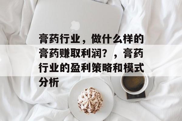 膏药行业,做什么样的膏药赚取利润?,膏药行业的盈利策略和模式分析 膏药行业,做什么样的膏药赚取利润?,膏药行业的盈利策略和模式分析