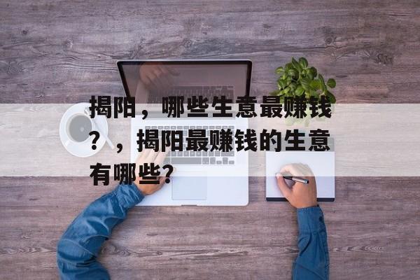 揭阳,哪些生意最赚钱?,揭阳最赚钱的生意有哪些? 揭阳,哪些生意最赚钱?,揭阳最赚钱的生意有哪些?