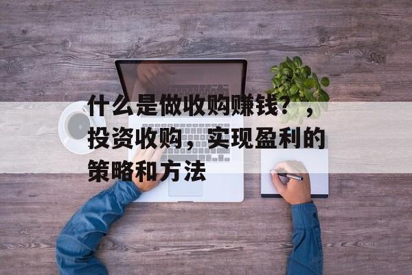 什么是做收购赚钱?,投资收购,实现盈利的策略和方法 什么是做收购赚钱?,投资收购,实现盈利的策略和方法