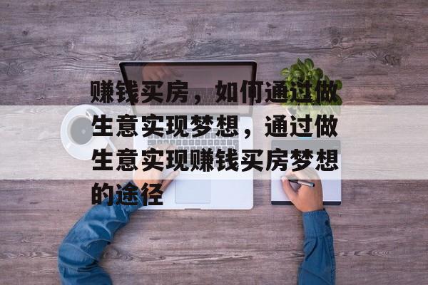 赚钱买房,如何通过做生意实现梦想,通过做生意实现赚钱买房梦想的途径 赚钱买房,如何通过做生意实现梦想,通过做生意实现赚钱买房梦想的途径