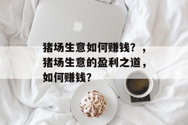 猪场生意如何赚钱?,猪场生意的盈利之道,如何赚钱? 猪场生意如何赚钱?,猪场生意的盈利之道,如何赚钱?