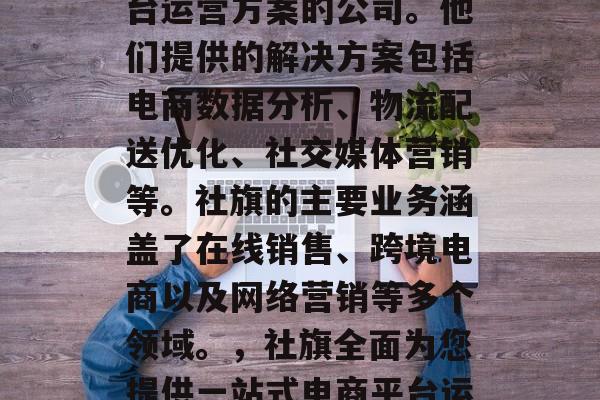 社旗是一家提供电商平台运营方案的公司。他们提供的解决方案包括电商数据分析、物流配送优化、社交媒体营销等。社旗的主要业务涵盖了在线销售、跨境电商以及网络营销等多个领域。,社旗全面为您提供一站式电商平台运营方案 社旗是一家提供电商平台运营方案的公司。他们提供的解决方案包括电商数据分析、物流配送优化、社交媒体营销等。社旗的主要业务涵盖了在线销售、跨境电商以及网络营销等多个领域。,社旗全面为您提供一站式电商平台运营方案