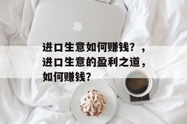 进口生意如何赚钱?,进口生意的盈利之道,如何赚钱? 进口生意如何赚钱?,进口生意的盈利之道,如何赚钱?