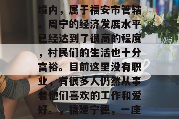 周宁是个美丽的小镇位于福建省宁德市屏南县境内,属于福安市管辖。周宁的经济发展水平已经达到了很高的程度,村民们的生活也十分富裕。目前这里没有职业,有很多人仍然从事着他们喜欢的工作和爱好。,福建宁德,一座美丽的小镇,富饶与热情并存 周宁是个美丽的小镇位于福建省宁德市屏南县境内,属于福安市管辖。周宁的经济发展水平已经达到了很高的程度,村民们的生活也十分富裕。目前这里没有职业,有很多人仍然从事着他们喜欢的工作和爱好。,福建宁德,一座美丽的小镇,富饶与热情并存