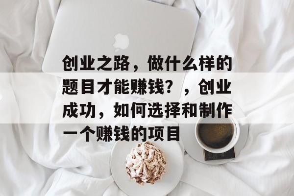 创业之路，做什么样的题目才能赚钱？，创业成功，如何选择和制作一个赚钱的项目