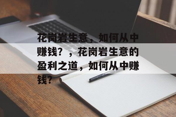 花岗岩生意,如何从中赚钱?,花岗岩生意的盈利之道,如何从中赚钱? 花岗岩生意,如何从中赚钱?,花岗岩生意的盈利之道,如何从中赚钱?