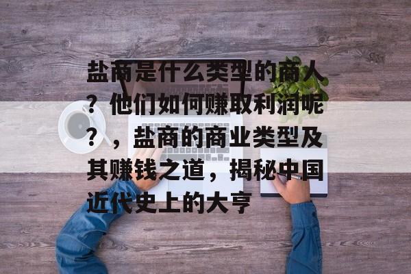 盐商是什么类型的商人?他们如何赚取利润呢?,盐商的商业类型及其赚钱之道,揭秘中国近代史上的大亨 盐商是什么类型的商人?他们如何赚取利润呢?,盐商的商业类型及其赚钱之道,揭秘中国近代史上的大亨