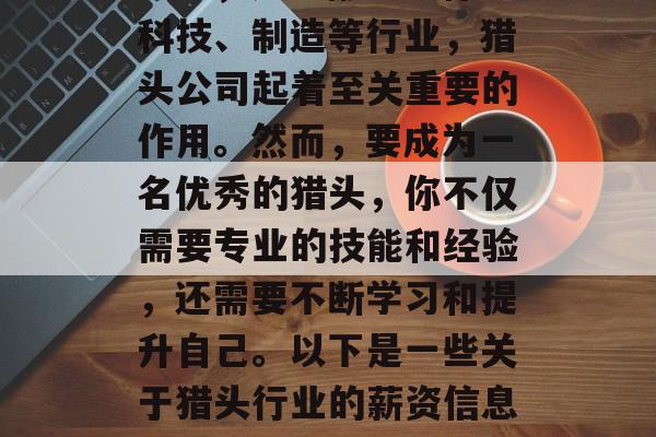 猎头行业是全球知名的朝阳行业之一。在许多行业中,特别是那些需要人才密集型岗位的行业中,如金融、法律、科技、制造等行业,猎头公司起着至关重要的作用。然而,要成为一名优秀的猎头,你不仅需要专业的技能和经验,还需要不断学习和提升自己。以下是一些关于猎头行业的薪资信息以及一些可以帮助你在猎头行业内找到工作的建议。,10大猎头公司的薪资信息及其找工作的技巧 猎头行业是全球知名的朝阳行业之一。在许多行业中,特别是那些需要人才密集型岗位的行业中,如金融、法律、科技、制造等行业,猎头公司起着至关重要的作用。然而,要成为一名优秀的猎头,你不仅需要专业的技能和经验,还需要不断学习和提升自己。以下是一些关于猎头行业的薪资信息以及一些可以帮助你在猎头行业内找到工作的建议。,10大猎头公司的薪资信息及其找工作的技巧