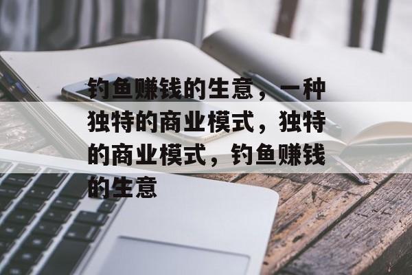钓鱼赚钱的生意,一种独特的商业模式,独特的商业模式,钓鱼赚钱的生意 钓鱼赚钱的生意,一种独特的商业模式,独特的商业模式,钓鱼赚钱的生意