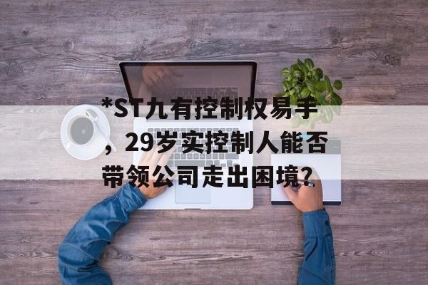 *ST九有控制权易手,29岁实控制人能否带领公司走出困境? *ST九有控制权易手,29岁实控制人能否带领公司走出困境?