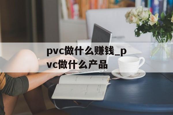 pvc做什么赚钱_pvc做什么产品 pvc做什么赚钱_pvc做什么产品