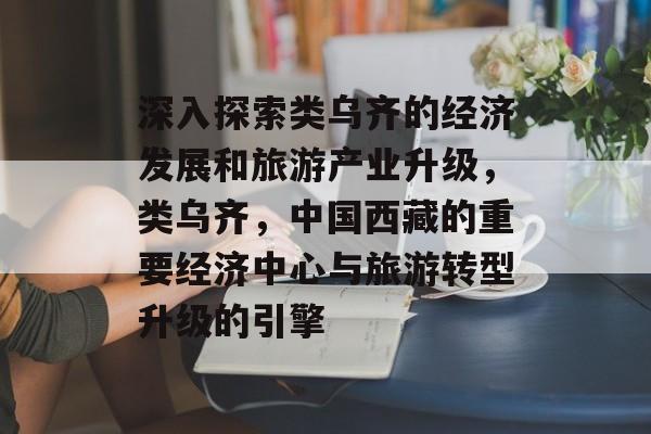 深入探索类乌齐的经济发展和旅游产业升级,类乌齐,中国西藏的重要经济中心与旅游转型升级的引擎 深入探索类乌齐的经济发展和旅游产业升级,类乌齐,中国西藏的重要经济中心与旅游转型升级的引擎
