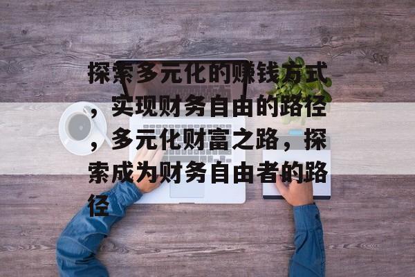 探索多元化的赚钱方式,实现财务自由的路径,多元化财富之路,探索成为财务自由者的路径 探索多元化的赚钱方式,实现财务自由的路径,多元化财富之路,探索成为财务自由者的路径