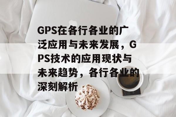 GPS在各行各业的广泛应用与未来发展,GPS技术的应用现状与未来趋势,各行各业的深刻解析 GPS在各行各业的广泛应用与未来发展,GPS技术的应用现状与未来趋势,各行各业的深刻解析