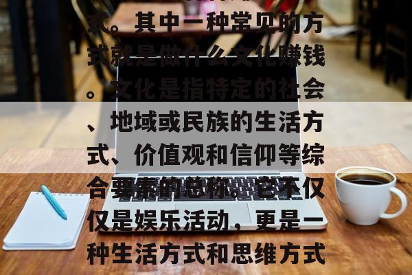 在现代社会中,随着经济全球化和全球化的深入发展,越来越多的人开始关注各种赚钱的方式。其中一种常见的方式就是做什么文化赚钱。文化是指特定的社会、地域或民族的生活方式、价值观和信仰等综合要素的总称。它不仅仅是娱乐活动,更是一种生活方式和思维方式。那么,到底做什么文化赚钱呢?,在全球化浪潮下,做哪种文化赚钱? 在现代社会中,随着经济全球化和全球化的深入发展,越来越多的人开始关注各种赚钱的方式。其中一种常见的方式就是做什么文化赚钱。文化是指特定的社会、地域或民族的生活方式、价值观和信仰等综合要素的总称。它不仅仅是娱乐活动,更是一种生活方式和思维方式。那么,到底做什么文化赚钱呢?,在全球化浪潮下,做哪种文化赚钱?