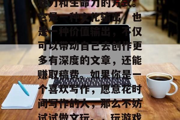 文玩市场的商机无限、如何赚钱?做游戏赚钱,就是一种让文字富有魅力和生命力的方式。它是一种文化输出,也是一种价值输出,不仅可以带动自己去创作更多有深度的文章,还能赚取稿费。如果你是一个喜欢写作,愿意花时间写作的人,那么不妨试试做文玩。,玩游戏也能赚钱,如何在文字中挖掘市场商机并赢取稿费 文玩市场的商机无限、如何赚钱?做游戏赚钱,就是一种让文字富有魅力和生命力的方式。它是一种文化输出,也是一种价值输出,不仅可以带动自己去创作更多有深度的文章,还能赚取稿费。如果你是一个喜欢写作,愿意花时间写作的人,那么不妨试试做文玩。,玩游戏也能赚钱,如何在文字中挖掘市场商机并赢取稿费