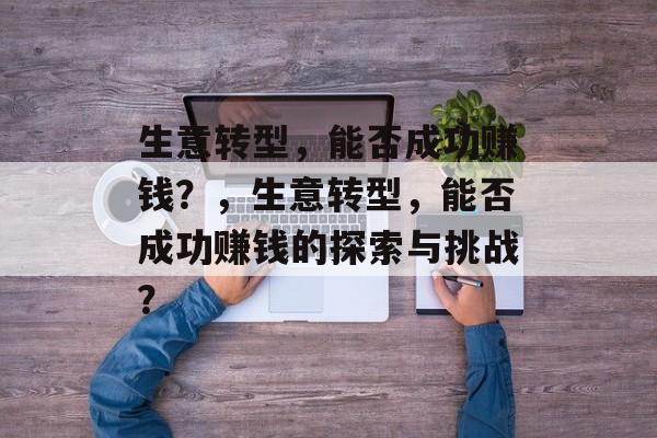 生意转型,能否成功赚钱?,生意转型,能否成功赚钱的探索与挑战? 生意转型,能否成功赚钱?,生意转型,能否成功赚钱的探索与挑战?