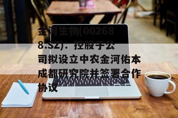 金河生物(002688.SZ):控股子公司拟设立中农金河佑本成都研究院并签署合作协议 金河生物(002688.SZ):控股子公司拟设立中农金河佑本成都研究院并签署合作协议