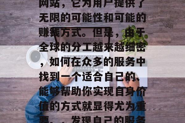 Fiverr作为一个提供自由职业者平台的网站,它为用户提供了无限的可能性和可能的赚钱方式。但是,由于全球的分工越来越细密,如何在众多的服务中找到一个适合自己的、能够帮助你实现自身价值的方式就显得尤为重要。,发现自己的服务天赋,Fiverr寻找最适合你的赚钱方式 Fiverr作为一个提供自由职业者平台的网站,它为用户提供了无限的可能性和可能的赚钱方式。但是,由于全球的分工越来越细密,如何在众多的服务中找到一个适合自己的、能够帮助你实现自身价值的方式就显得尤为重要。,发现自己的服务天赋,Fiverr寻找最适合你的赚钱方式