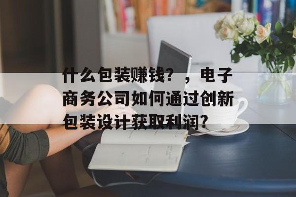 什么包装赚钱？，电子商务公司如何通过创新包装设计获取利润?