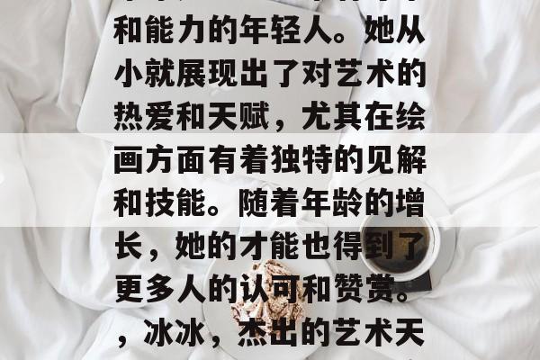 冰冰是一名非常有才华和能力的年轻人。她从小就展现出了对艺术的热爱和天赋,尤其在绘画方面有着独特的见解和技能。随着年龄的增长,她的才能也得到了更多人的认可和赞赏。,冰冰,杰出的艺术天才与才华横溢的艺术家 冰冰是一名非常有才华和能力的年轻人。她从小就展现出了对艺术的热爱和天赋,尤其在绘画方面有着独特的见解和技能。随着年龄的增长,她的才能也得到了更多人的认可和赞赏。,冰冰,杰出的艺术天才与才华横溢的艺术家