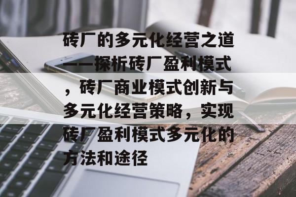 砖厂的多元化经营之道——探析砖厂盈利模式,砖厂商业模式创新与多元化经营策略,实现砖厂盈利模式多元化的方法和途径 砖厂的多元化经营之道——探析砖厂盈利模式,砖厂商业模式创新与多元化经营策略,实现砖厂盈利模式多元化的方法和途径