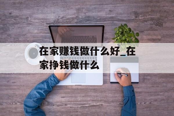 在家赚钱做什么好_在家挣钱做什么 在家赚钱做什么好_在家挣钱做什么