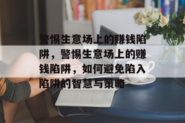 警惕生意场上的赚钱陷阱,警惕生意场上的赚钱陷阱,如何避免陷入陷阱的智慧与策略 警惕生意场上的赚钱陷阱,警惕生意场上的赚钱陷阱,如何避免陷入陷阱的智慧与策略
