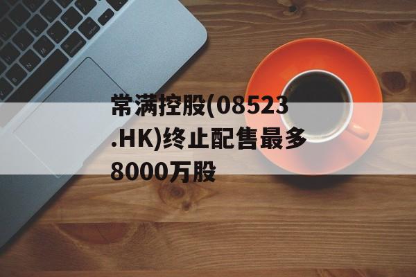 常满控股(08523.HK)终止配售最多8000万股 常满控股(08523.HK)终止配售最多8000万股