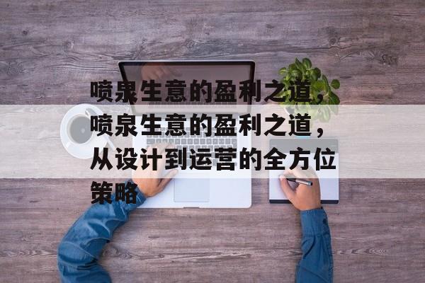 喷泉生意的盈利之道,喷泉生意的盈利之道,从设计到运营的全方位策略 喷泉生意的盈利之道,喷泉生意的盈利之道,从设计到运营的全方位策略