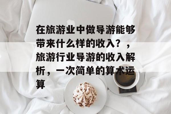 在旅游业中做导游能够带来什么样的收入?,旅游行业导游的收入解析,一次简单的算术运算 在旅游业中做导游能够带来什么样的收入?,旅游行业导游的收入解析,一次简单的算术运算