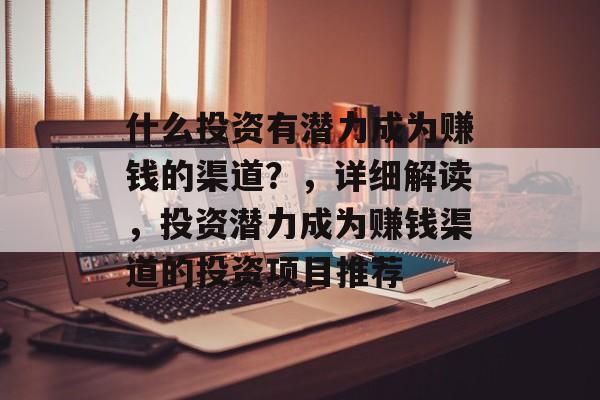 什么投资有潜力成为赚钱的渠道?,详细解读,投资潜力成为赚钱渠道的投资项目推荐 什么投资有潜力成为赚钱的渠道?,详细解读,投资潜力成为赚钱渠道的投资项目推荐