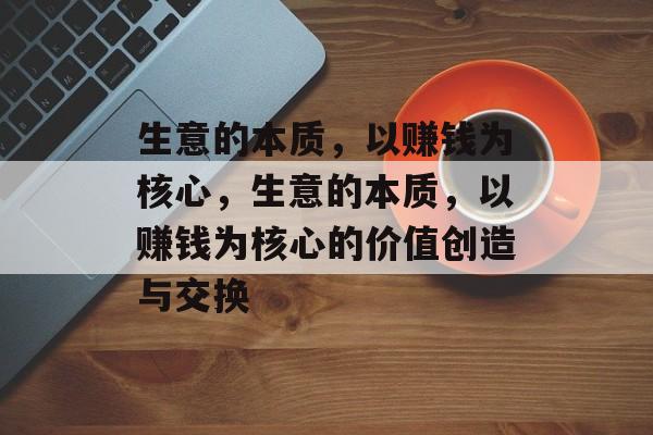 生意的本质,以赚钱为核心,生意的本质,以赚钱为核心的价值创造与交换 生意的本质,以赚钱为核心,生意的本质,以赚钱为核心的价值创造与交换