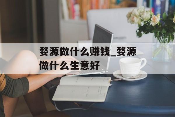 婺源做什么赚钱_婺源做什么生意好 婺源做什么赚钱_婺源做什么生意好