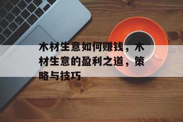 木材生意如何赚钱,木材生意的盈利之道,策略与技巧 木材生意如何赚钱,木材生意的盈利之道,策略与技巧