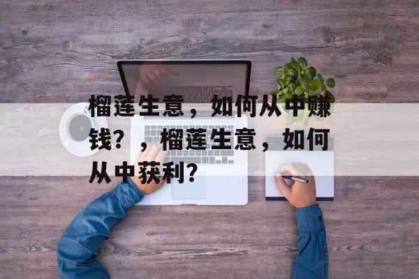 榴莲生意,如何从中赚钱?,榴莲生意,如何从中获利? 榴莲生意,如何从中赚钱?,榴莲生意,如何从中获利?