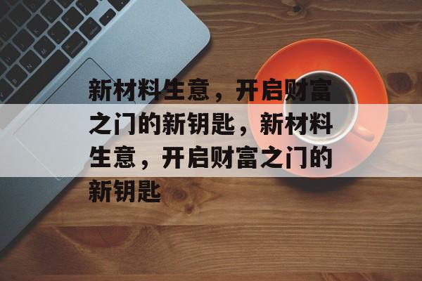 新材料生意,开启财富之门的新钥匙,新材料生意,开启财富之门的新钥匙 新材料生意,开启财富之门的新钥匙,新材料生意,开启财富之门的新钥匙
